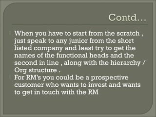    When you have to start from the scratch ,
    just speak to any junior from the short
    listed company and least try to get the
    names of the functional heads and the
    second in line , along with the hierarchy /
    Org structure .
   For RM’s you could be a prospective
    customer who wants to invest and wants
    to get in touch with the RM
 