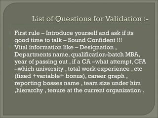    First rule – Introduce yourself and ask if its
    good time to talk – Sound Confident !!!
   Vital information like – Designation ,
    Departments name, qualification-batch MBA,
    year of passing out , if a CA –what attempt, CFA
    –which university , total work experience , ctc
    (fixed +variable+ bonus), career graph ,
    reporting bosses name , team size under him
    ,hierarchy , tenure at the current organization .
 