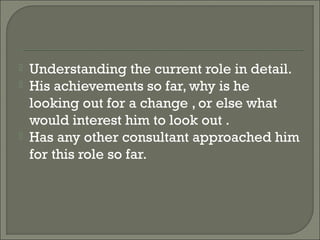    Understanding the current role in detail.
   His achievements so far, why is he
    looking out for a change , or else what
    would interest him to look out .
   Has any other consultant approached him
    for this role so far.
 