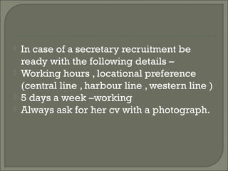    In case of a secretary recruitment be
    ready with the following details –
   Working hours , locational preference
    (central line , harbour line , western line )
   5 days a week –working
   Always ask for her cv with a photograph.
 