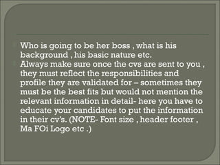    Who is going to be her boss , what is his
    background , his basic nature etc.
   Always make sure once the cvs are sent to you ,
    they must reflect the responsibilities and
    profile they are validated for – sometimes they
    must be the best fits but would not mention the
    relevant information in detail- here you have to
    educate your candidates to put the information
    in their cv’s. (NOTE- Font size , header footer ,
    Ma FOi Logo etc .)
 