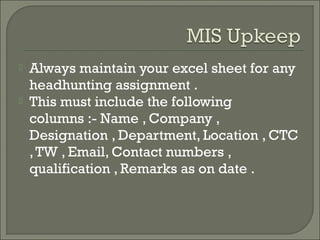    Always maintain your excel sheet for any
    headhunting assignment .
   This must include the following
    columns :- Name , Company ,
    Designation , Department, Location , CTC
    , TW , Email, Contact numbers ,
    qualification , Remarks as on date .
 