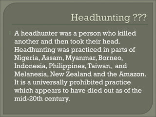    A headhunter was a person who killed
    another and then took their head.
    Headhunting was practiced in parts of
    Nigeria, Assam, Myanmar, Borneo,
    Indonesia, Philippines, Taiwan, and
    Melanesia, New Zealand and the Amazon.
    It is a universally prohibited practice
    which appears to have died out as of the
    mid-20th century.
 