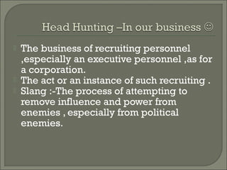    The business of recruiting personnel
    ,especially an executive personnel ,as for
    a corporation.
   The act or an instance of such recruiting .
   Slang :-The process of attempting to
    remove influence and power from
    enemies , especially from political
    enemies.
 