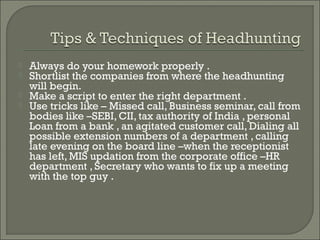    Always do your homework properly .
   Shortlist the companies from where the headhunting
    will begin.
   Make a script to enter the right department .
   Use tricks like – Missed call, Business seminar, call from
    bodies like –SEBI, CII, tax authority of India , personal
    Loan from a bank , an agitated customer call, Dialing all
    possible extension numbers of a department , calling
    late evening on the board line –when the receptionist
    has left, MIS updation from the corporate office –HR
    department , Secretary who wants to fix up a meeting
    with the top guy .
 