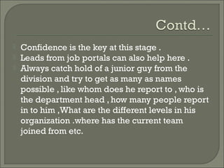    Confidence is the key at this stage .
   Leads from job portals can also help here .
   Always catch hold of a junior guy from the
    division and try to get as many as names
    possible , like whom does he report to , who is
    the department head , how many people report
    in to him ,What are the different levels in his
    organization .where has the current team
    joined from etc.
 