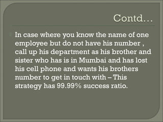    In case where you know the name of one
    employee but do not have his number ,
    call up his department as his brother and
    sister who has is in Mumbai and has lost
    his cell phone and wants his brothers
    number to get in touch with – This
    strategy has 99.99% success ratio.
 