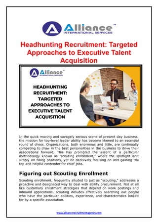 www.alliancerecruitmentagency.com
Headhunting Recruitment: Targeted
Approaches to Executive Talent
Acquisition
In the quick moving and savagely serious scene of present day business,
the mission for top-level leader ability has become likened to an essential
round of chess. Organizations, both enormous and little, are continually
competing to draw in the best personalities in the business to drive their
associations forward. This has prompted the ascent of a particular
methodology known as "scouting enrollment," where the spotlight isn't
simply on filling positions, yet on decisively focusing on and gaining the
top and helpful contender for chief jobs.
Figuring out Scouting Enrollment
Scouting enrollment, frequently alluded to just as "scouting," addresses a
proactive and designated way to deal with ability procurement. Not at all
like customary enlistment strategies that depend on work postings and
inbound applications, scouting includes effectively searching out people
who have the particular abilities, experience, and characteristics looked
for by a specific association.
 