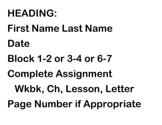 HEADING:<br />First Name Last Name<br />Date<br />Block 1-2  or  3-4  or  6-7<br />Complete Assignment <br />Wkbk, Ch, Lesson, Letter<br />Page Number if Appropriate <br />