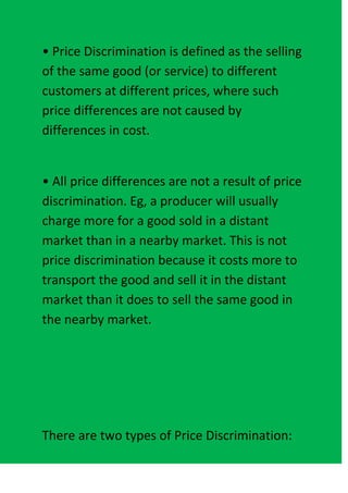• Price Discrimination is defined as the selling
of the same good (or service) to different
customers at different prices, where such
price differences are not caused by
differences in cost.


• All price differences are not a result of price
discrimination. Eg, a producer will usually
charge more for a good sold in a distant
market than in a nearby market. This is not
price discrimination because it costs more to
transport the good and sell it in the distant
market than it does to sell the same good in
the nearby market.




There are two types of Price Discrimination:
 