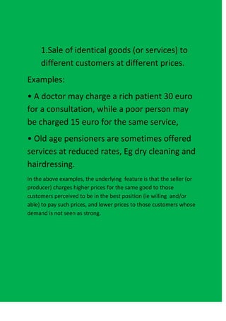 1.Sale of identical goods (or services) to
     different customers at different prices.
Examples:
• A doctor may charge a rich patient 30 euro
for a consultation, while a poor person may
be charged 15 euro for the same service,
• Old age pensioners are sometimes offered
services at reduced rates, Eg dry cleaning and
hairdressing.
In the above examples, the underlying feature is that the seller (or
producer) charges higher prices for the same good to those
customers perceived to be in the best position (ie willing and/or
able) to pay such prices, and lower prices to those customers whose
demand is not seen as strong.
 
