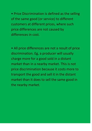 • Price Discrimination is defined as the selling
of the same good (or service) to different
customers at different prices, where such
price differences are not caused by
differences in cost.


• All price differences are not a result of price
discrimination. Eg, a producer will usually
charge more for a good sold in a distant
market than in a nearby market. This is not
price discrimination because it costs more to
transport the good and sell it in the distant
market than it does to sell the same good in
the nearby market.
 
