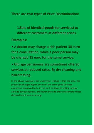 There are two types of Price Discrimination:


     1.Sale of identical goods (or services) to
     different customers at different prices.
Examples:
• A doctor may charge a rich patient 30 euro
for a consultation, while a poor person may
be charged 15 euro for the same service,
• Old age pensioners are sometimes offered
services at reduced rates, Eg dry cleaning and
hairdressing.
In the above examples, the underlying feature is that the seller (or
producer) charges higher prices for the same good to those
customers perceived to be in the best position (ie willing and/or
able) to pay such prices, and lower prices to those customers whose
demand is not seen as strong.
 