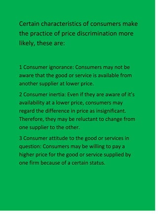 Certain characteristics of consumers make
the practice of price discrimination more
likely, these are:


1 Consumer ignorance: Consumers may not be
aware that the good or service is available from
another supplier at lower price.
2 Consumer inertia: Even if they are aware of it’s
availability at a lower price, consumers may
regard the difference in price as insignificant.
Therefore, they may be reluctant to change from
one supplier to the other.
3 Consumer attitude to the good or services in
question: Consumers may be willing to pay a
higher price for the good or service supplied by
one firm because of a certain status.
 