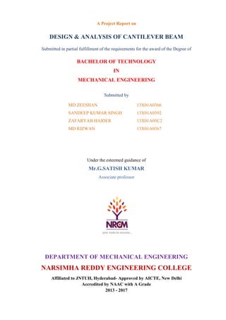A Project Report on
DESIGN & ANALYSIS OF CANTILEVER BEAM
Submitted in partial fulfillment of the requirements for the award of the Degree of
BACHELOR OF TECHNOLOGY
IN
MECHANICAL ENGINEERING
Submitted by
MD ZEESHAN 13X01A0366
SANDEEP KUMAR SINGH 13X01A0392
ZAFARYAB HAIDER 13X01A03C2
MD RIZWAN 13X01A0367
Under the esteemed guidance of
Mr.G.SATISH KUMAR
Associate professor
DEPARTMENT OF MECHANICAL ENGINEERING
NARSIMHA REDDY ENGINEERING COLLEGE
Affiliated to JNTUH, Hyderabad- Approved by AICTE, New Delhi
Accredited by NAAC with A Grade
2013 - 2017
 