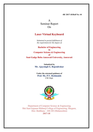 4R/ 2017-18/Roll No: 44
A
Seminar Report
On
Laser Virtual Keyboard
Submitted in partial fulfillment of
the requirement for the degree of
Bachelor of Engineering
in
Computer Science & Engineering
of
Sant Gadge Baba Amravati University, Amravati
Submitted by
Mr. Ajaysingh G. Rajendrakar
Under the esteemed guidance of
Prof. Ms. P.V. Deshmukh
CSE Dept.
Department of Computer Science & Engineering
Shri Sant Gajanan Maharaj College of Engineering, Shegaon,
Dist- Buldhana – 444 203 (Maharashtra)
2017-18
 