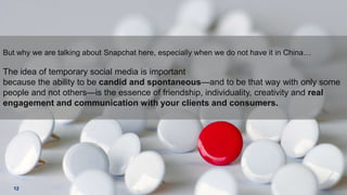 But why we are talking about Snapchat here, especially when we do not have it in China…

The idea of temporary social media is important
because the ability to be candid and spontaneous—and to be that way with only some
people and not others—is the essence of friendship, individuality, creativity and real
engagement and communication with your clients and consumers.

12

 