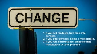 Regardless of the fate of Snapchat in particular,
the idea of temporary social media is important

because the ability to be candid and spontaneous—and to
be that way with only some people and not others—is the
essence of friendship, individuality, creativity and real
engagement and communication with your clients and
consumers.
1. If you sell products, turn them into
services.
2. If you offer services, create a marketplace.
3. If you run a marketplace, empower that
marketplace to build products.
24

 