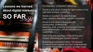 •

Social is a lot about finding the right content at the
right time (content marketing).

•

Mobile is important. So does the new
Apps, censors, wearables .(mobile marketing)
Social is a lot about industry-specific
communities, professional
networks, trust, proximity and moving towards
personal interaction. (WOM and influencer
marketing)
Data is big and important. (Data Mining and
Analytic Marketing and Growth Hacker)

•

3

It‟s integrated. (integrated marketing).

•

SO FAR …

•

•

Lessons we learned
about digital marketing

Branding and emotions matter. The decision
journey is more „rational‟ but don‟t underestimate
the power of brand and emotion, an often made
mistake.

 