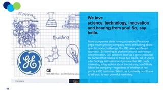 We love
science, technology, innovation
and hearing from you! So, say
hello.
Many companies think having a branded Facebook
page means posting company news and talking about
specific product offerings. But GE takes a different
approach: By framing its platform around technology
and innovation, GE positions itself as a go-to resource
for content that relates to those two topics. So, if you‟re
a technology enthusiast and you see that GE posts
interesting infographics about the industry, you‟ll likely
follow the company—regardless of whether or not
you‟re a GE customer. Which, as I probably don‟t have
to tell you, is very powerful marketing.

51

 