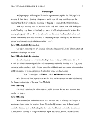 PROFESSIONAL PAPER RUNNING HEAD 3
Title of Paper
Begin your paper with the paper title at the top of the first page of text. The paper title
acts as a de facto Level 1 heading: It is centered and in bold title case font. Do not use the
heading “Introduction”; text at the beginning of the paper is assumed to be the introduction.
APA Style headings have five possible levels. Each main section starts with the highest
level of heading, even if one section has fewer levels of subheading than another section. For
example, in a paper with Level 1 Method, Results, and Discussion headings, the Method and
Results sections may each have two levels of subheading (Levels 2 and 3), and the Discussion
section may have only one level of subheading (Level 2).
Level 2 Heading in the Introduction
Use Level 2 headings for any headings within the introduction, Level 3 for subsections of
any Level 2 headings, and so on.
Level 2 Heading in the Introduction
Avoid having only one subsection heading within a section, just like in an outline. Use
at least two subsection headings within a section or use no subsection headings at all (e.g., in an
outline, a section numbered with a Roman numeral would be divided into either a minimum of A
and B subsections or no subsections; an A subsection would not stand alone).
Level 1 Heading for First Main Section After the Introduction
After the introduction (regardless of whether it includes headings), use a Level 1 heading
for the next main section of the paper (e.g., Method).
Level 2 Heading
	
Level 2 Heading
All topics of equal importance should have the same level of heading. For example, in
a multiexperiment paper, the headings for the Method and Results sections for Experiment 1
should be the same level as the headings for the Method and Results sections for Experiment
2, with parallel wording. In a single-experiment paper, the Method, Results, and Discussion
 