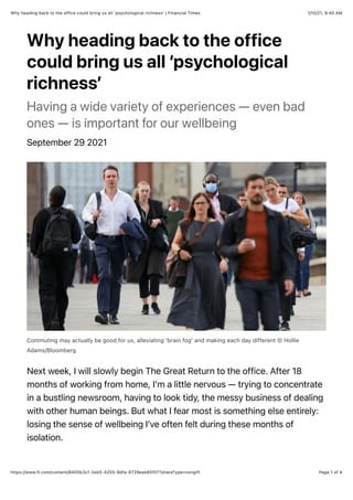 1/10/21, 9:40 AM
Why heading back to the office could bring us all ‘psychological richness’ | Financial Times
Page 1 of 4
https://www.ft.com/content/8405b3cf-2eb5-4255-8dfa-8729eab85f07?shareType=nongift
Why heading back to the office
could bring us all ‘psychological
richness’
Having a wide variety of experiences — even bad
ones — is important for our wellbeing
September 29 2021
Commuting may actually be good for us, alleviating ‘brain fog’ and making each day different © Hollie
Adams/Bloomberg
Next week, I will slowly begin The Great Return to the office. After 18
months of working from home, I’m a little nervous — trying to concentrate
in a bustling newsroom, having to look tidy, the messy business of dealing
with other human beings. But what I fear most is something else entirely:
losing the sense of wellbeing I’ve often felt during these months of
isolation.
 