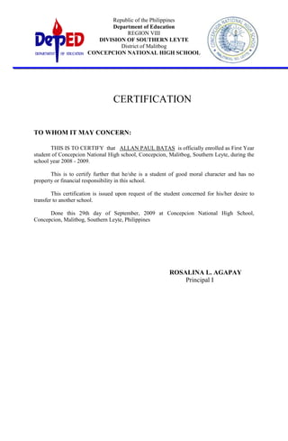 CERTIFICATION<br />TO WHOM IT MAY CONCERN:<br />THIS IS TO CERTIFY  that   ALLAN PAUL BATAS  is officially enrolled as First Year student of Concepcion National High school, Concepcion, Malitbog, Southern Leyte, during the school year 2008 - 2009.<br />This is to certify further that he/she is a student of good moral character and has no property or financial responsibility in this school.<br />This certification is issued upon request of the student concerned for his/her desire to transfer to another school.<br />Done this 29th day of September, 2009 at Concepcion National High School, Concepcion, Malitbog, Southern Leyte, Philippines<br />ROSALINA L. AGAPAY<br />          Principal I<br />CERTIFICATE OF GRADUATION<br />TO WHOM IT MAY CONCERN:<br />This is to certify that EMMANUEL C. DONAIRE has graduated on March 30, 2000 in Concepcion National High School, Concepcion, Malitbog, Southern Leyte.<br />This certification is issued upon request of the student concerned for whatever legal purpose it may serve him best.<br />Done this 8th day of February, 2010 at Concepcion National High School, Concepcion, Malitbog, Southern Leyte.<br />ROSALINA L. AGAPAY<br />Principal I<br />