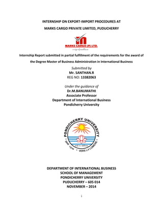 i
INTERNSHIP ON EXPORT-IMPORT PROCEDURES AT
MARKS CARGO PRIVATE LIMITED, PUDUCHERRY
Internship Report submitted in partial fulfillment of the requirements for the award of
the Degree Master of Business Administration in International Business
Submitted by
Mr. SANTHAN.R
REG NO: 13382063
Under the guidance of
Dr.M.BANUMATHI
Associate Professor
Department of International Business
Pondicherry University
DEPARTMENT OF INTERNATIONAL BUSINESS
SCHOOL OF MANAGEMENT
PONDICHERRY UNIVERSITY
PUDUCHERRY – 605 014
NOVEMBER – 2014
 