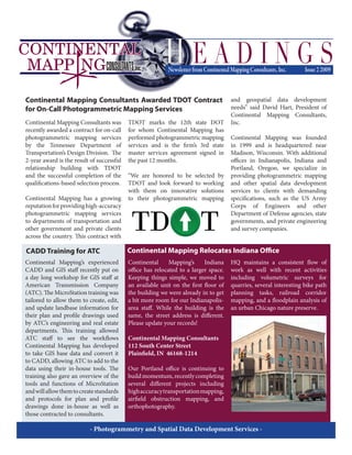 Continental Mapping Consultants was
recently awarded a contract for on-call
photogrammetric mapping services
by the Tennessee Department of
Transportation’s Design Division. The
2-year award is the result of successful
relationship building with TDOT
and the successful completion of the
qualifications-based selection process.
Continental Mapping has a growing
reputationforprovidinghigh-accuracy
photogrammetric mapping services
to departments of transportation and
other government and private clients
across the country. This contract with
TDOT marks the 12th state DOT
for whom Continental Mapping has
performed photogrammetric mapping
services and is the firm’s 3rd state
master services agreement signed in
the past 12 months.
“We are honored to be selected by
TDOT and look forward to working
with them on innovative solutions
to their photogrammetric mapping
and geospatial data development
needs” said David Hart, President of
Continental Mapping Consultants,
Inc.
Continental Mapping was founded
in 1999 and is headquartered near
Madison, Wisconsin. With additional
offices in Indianapolis, Indiana and
Portland, Oregon, we specialize in
providing photogrammetric mapping
and other spatial data development
services to clients with demanding
specifications, such as the US Army
Corps of Engineers and other
Department of Defense agencies, state
governments, and private engineering
and survey companies.
Continental Mapping Consultants Awarded TDOT Contract
for On-Call Photogrammetric Mapping Services
- Photogrammetry and Spatial Data Development Services -
Continental Mapping’s Indiana
office has relocated to a larger space.
Keeping things simple, we moved to
an available unit on the first floor of
the building we were already in to get
a bit more room for our Indianapolis-
area staff. While the building is the
same, the street address is different.
Please update your records!
Continental Mapping Consultants
112 South Center Street
Plainfield, IN 46168-1214
Our Portland office is continuing to
buildmomentum,recentlycompleting
several different projects including
highaccuracytransportationmapping,
airfield obstruction mapping, and
orthophotography.
HQ maintains a consistent flow of
work as well with recent activities
including volumetric surveys for
quarries, several interesting bike path
planning tasks, railroad corridor
mapping, and a floodplain analysis of
an urban Chicago nature preserve.
Continental Mapping Relocates Indiana Office
Continental Mapping’s experienced
CADD and GIS staff recently put on
a day long workshop for GIS staff at
American Transmission Company
(ATC). The MicroStation training was
tailored to allow them to create, edit,
and update landbase information for
their plan and profile drawings used
by ATC’s engineering and real estate
departments. This training allowed
ATC staff to see the workflows
Continental Mapping has developed
to take GIS base data and convert it
to CADD, allowing ATC to add to the
data using their in-house tools. The
training also gave an overview of the
tools and functions of MicroStation
andwillallowthemtocreatestandards
and protocols for plan and profile
drawings done in-house as well as
those contracted to consultants.
CADD Training for ATC
 
