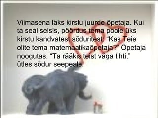 Viimasena läks kirstu juurde õpetaja. Kui
ta seal seisis, pöördus tema poole üks
kirstu kandvatest sõduritest: “Kas Teie
olite tema matemaatikaõpetaja?” Õpetaja
noogutas. “Ta rääkis teist väga tihti,”
ütles sõdur seepeale.
 