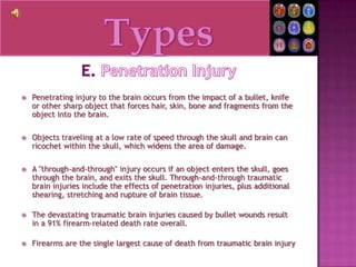 TypesE. Penetration InjuryPenetrating injury to the brain occurs from the impact of a bullet, knife or other sharp object that forces hair, skin, bone and fragments from the object into the brain.Objects traveling at a low rate of speed through the skull and brain can ricochet within the skull, which widens the area of damage.A "through-and-through" injury occurs if an object enters the skull, goes through the brain, and exits the skull. Through-and-through traumatic brain injuries include the effects of penetration injuries, plus additional shearing, stretching and rupture of brain tissue.The devastating traumatic brain injuries caused by bullet wounds result in a 91% firearm-related death rate overall.Firearms are the single largest cause of death from traumatic brain injury 