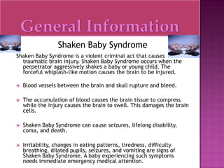 General InformationShaken Baby SyndromeShaken Baby Syndrome is a violent criminal act that causes traumatic brain injury. Shaken Baby Syndrome occurs when the perpetrator aggressively shakes a baby or young child. The forceful whiplash-like motion causes the brain to be injured.Blood vessels between the brain and skull rupture and bleed.The accumulation of blood causes the brain tissue to compress while the injury causes the brain to swell. This damages the brain cells.Shaken Baby Syndrome can cause seizures, lifelong disability, coma, and death.Irritability, changes in eating patterns, tiredness, difficulty breathing, dilated pupils, seizures, and vomiting are signs of Shaken Baby Syndrome. A baby experiencing such symptoms needs immediate emergency medical attention.