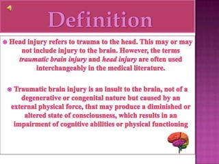  DefinitionHead injury refers to trauma to the head. This may or may not include injury to the brain. However, the terms traumatic brain injury and head injury are often used interchangeably in the medical literature. Traumatic brain injury is an insult to the brain, not of a degenerative or congenital nature but caused by an external physical force, that may produce a diminished or altered state of consciousness, which results in an impairment of cognitive abilities or physical functioning