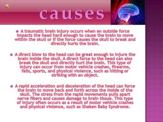 causesA traumatic brain injury occurs when an outside force impacts the head hard enough to cause the brain to move within the skull or if the force causes the skull to break and directly hurts the brain.A direct blow to the head can be great enough to injure the brain inside the skull. A direct force to the head can also break the skull and directly hurt the brain. This type of injury can occur from motor vehicle crashes, firearms, falls, sports, and physical violence, such as hitting or striking with an object.A rapid acceleration and deceleration of the head can force the brain to move back and forth across the inside of the skull. The stress from the rapid movements pulls apart nerve fibers and causes damage to brain tissue. This type of injury often occurs as a result of motor vehicle crashes and physical violence, such as Shaken Baby Syndrome.
