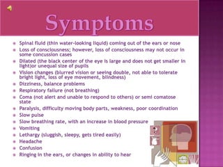 SymptomsSpinal fluid (thin water-looking liquid) coming out of the ears or noseLoss of consciousness; however, loss of consciousness may not occur in some concussion casesDilated (the black center of the eye is large and does not get smaller in light)or unequal size of pupilsVision changes (blurred vision or seeing double, not able to tolerate bright light, loss of eye movement, blindness) Dizziness, balance problemsRespiratory failure (not breathing)Coma (not alert and unable to respond to others) or semi comatose stateParalysis, difficulty moving body parts, weakness, poor coordinationSlow pulseSlow breathing rate, with an increase in blood pressureVomitingLethargy (sluggish, sleepy, gets tired easily)HeadacheConfusionRinging in the ears, or changes in ability to hear