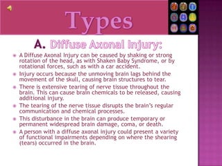 TypesA. Diffuse Axonal Injury:A Diffuse Axonal Injury can be caused by shaking or strong rotation of the head, as with Shaken Baby Syndrome, or by rotational forces, such as with a car accident.Injury occurs because the unmoving brain lags behind the movement of the skull, causing brain structures to tear.There is extensive tearing of nerve tissue throughout the brain. This can cause brain chemicals to be released, causing additional injury.The tearing of the nerve tissue disrupts the brain’s regular communication and chemical processes.This disturbance in the brain can produce temporary or permanent widespread brain damage, coma, or death.A person with a diffuse axonal injury could present a variety of functional impairments depending on where the shearing (tears) occurred in the brain.