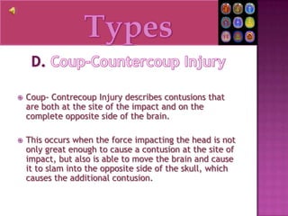 TypesD. Coup-Countercoup InjuryCoup- Contrecoup Injury describes contusions that are both at the site of the impact and on the complete opposite side of the brain.This occurs when the force impacting the head is not only great enough to cause a contusion at the site of impact, but also is able to move the brain and cause it to slam into the opposite side of the skull, which causes the additional contusion.