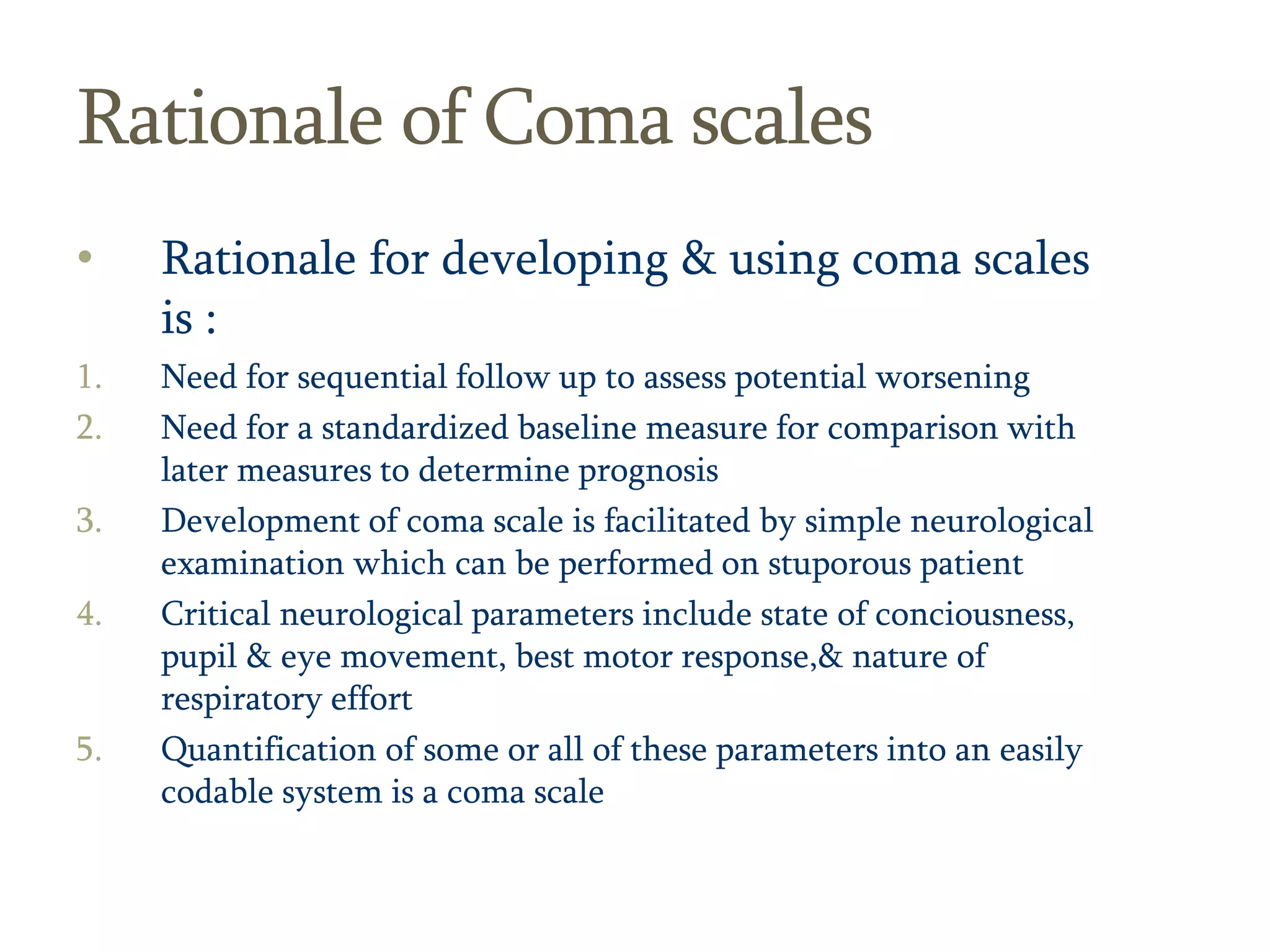 14
Rationale of Coma scales
• Rationale for developing & using coma scales
is :
1. Need for sequential follow up to assess potential worsening
2. Need for a standardized baseline measure for comparison with
later measures to determine prognosis
3. Development of coma scale is facilitated by simple neurological
examination which can be performed on stuporous patient
4. Critical neurological parameters include state of conciousness,
pupil & eye movement, best motor response,& nature of
respiratory effort
5. Quantification of some or all of these parameters into an easily
codable system is a coma scale
 