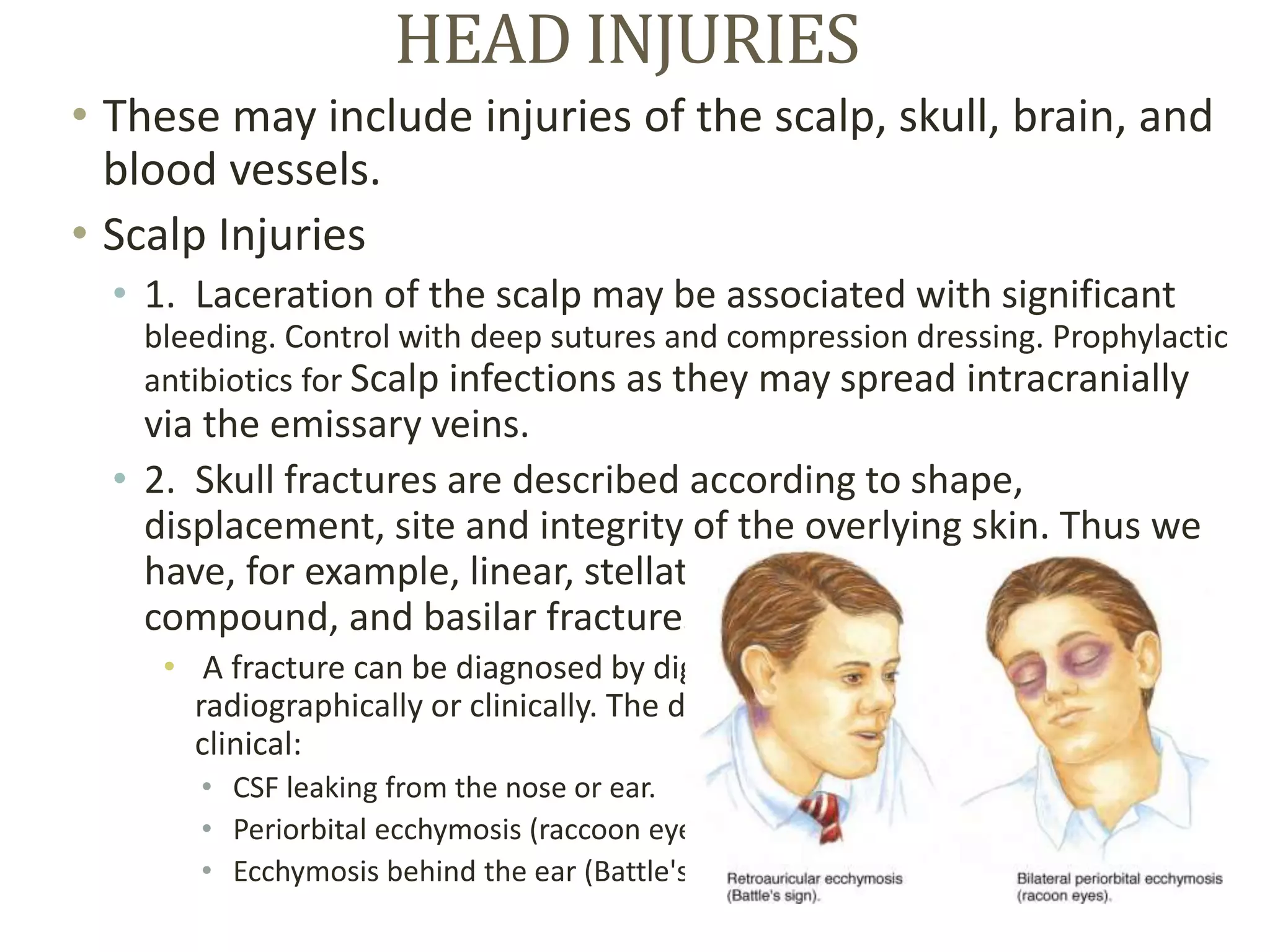 HEAD INJURIES
• These may include injuries of the scalp, skull, brain, and
blood vessels.
• Scalp Injuries
• 1. Laceration of the scalp may be associated with significant
bleeding. Control with deep sutures and compression dressing. Prophylactic
antibiotics for Scalp infections as they may spread intracranially
via the emissary veins.
• 2. Skull fractures are described according to shape,
displacement, site and integrity of the overlying skin. Thus we
have, for example, linear, stellate, comminuted, depressed,
compound, and basilar fractures.
• A fracture can be diagnosed by digital exploration of the wound,
radiographically or clinically. The diagnosis of basilar fractures is often
clinical:
• CSF leaking from the nose or ear.
• Periorbital ecchymosis (raccoon eyes).
• Ecchymosis behind the ear (Battle's sign).
 