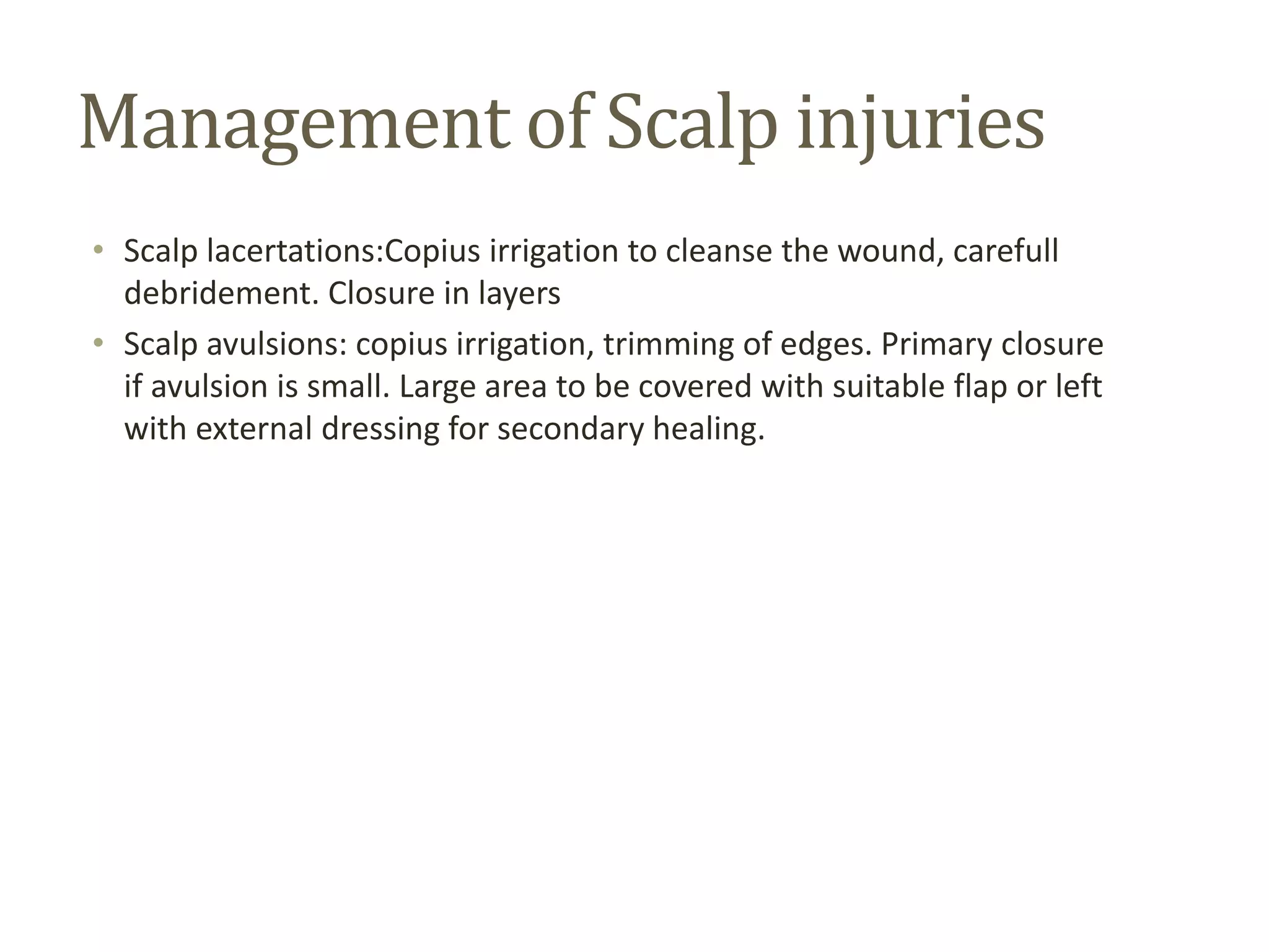 Management of Scalp injuries
• Scalp lacertations:Copius irrigation to cleanse the wound, carefull
debridement. Closure in layers
• Scalp avulsions: copius irrigation, trimming of edges. Primary closure
if avulsion is small. Large area to be covered with suitable flap or left
with external dressing for secondary healing.
 