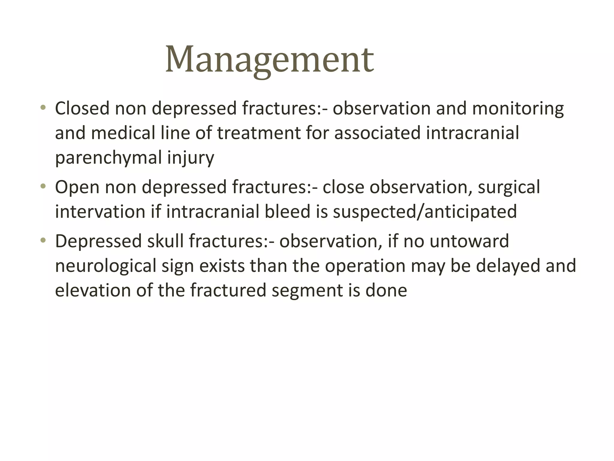 Management
• Closed non depressed fractures:- observation and monitoring
and medical line of treatment for associated intracranial
parenchymal injury
• Open non depressed fractures:- close observation, surgical
intervation if intracranial bleed is suspected/anticipated
• Depressed skull fractures:- observation, if no untoward
neurological sign exists than the operation may be delayed and
elevation of the fractured segment is done
 