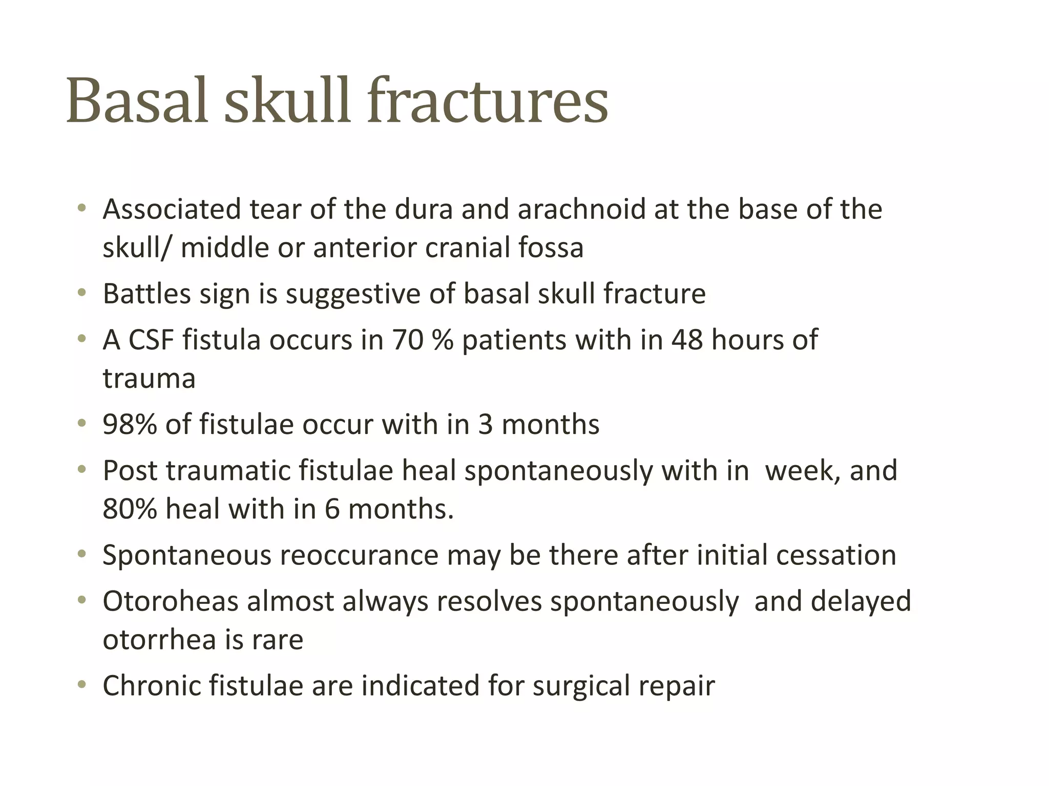 Basal skull fractures
• Associated tear of the dura and arachnoid at the base of the
skull/ middle or anterior cranial fossa
• Battles sign is suggestive of basal skull fracture
• A CSF fistula occurs in 70 % patients with in 48 hours of
trauma
• 98% of fistulae occur with in 3 months
• Post traumatic fistulae heal spontaneously with in week, and
80% heal with in 6 months.
• Spontaneous reoccurance may be there after initial cessation
• Otoroheas almost always resolves spontaneously and delayed
otorrhea is rare
• Chronic fistulae are indicated for surgical repair
 