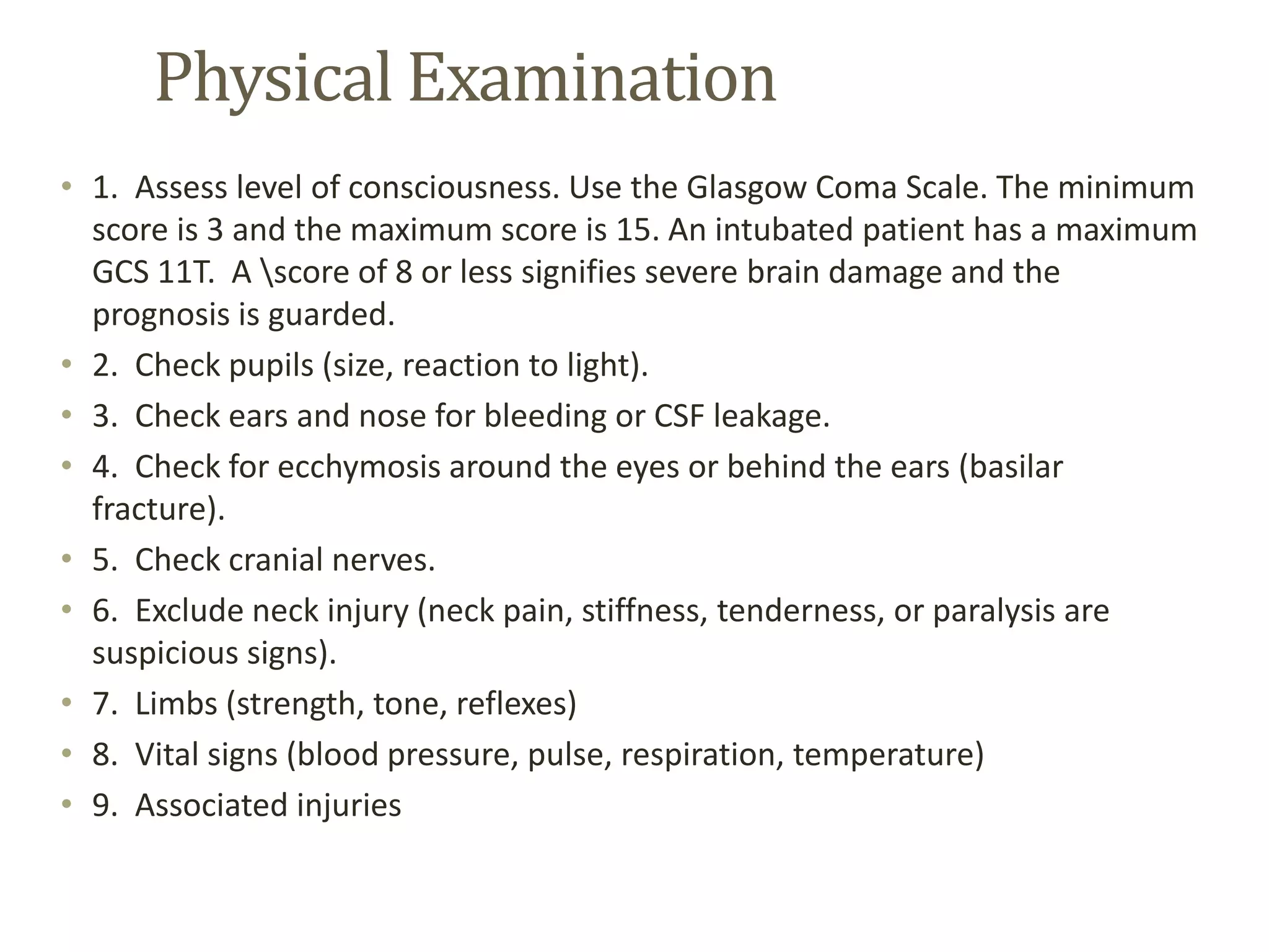 Physical Examination
• 1. Assess level of consciousness. Use the Glasgow Coma Scale. The minimum
score is 3 and the maximum score is 15. An intubated patient has a maximum
GCS 11T. A score of 8 or less signifies severe brain damage and the
prognosis is guarded.
• 2. Check pupils (size, reaction to light).
• 3. Check ears and nose for bleeding or CSF leakage.
• 4. Check for ecchymosis around the eyes or behind the ears (basilar
fracture).
• 5. Check cranial nerves.
• 6. Exclude neck injury (neck pain, stiffness, tenderness, or paralysis are
suspicious signs).
• 7. Limbs (strength, tone, reflexes)
• 8. Vital signs (blood pressure, pulse, respiration, temperature)
• 9. Associated injuries
 