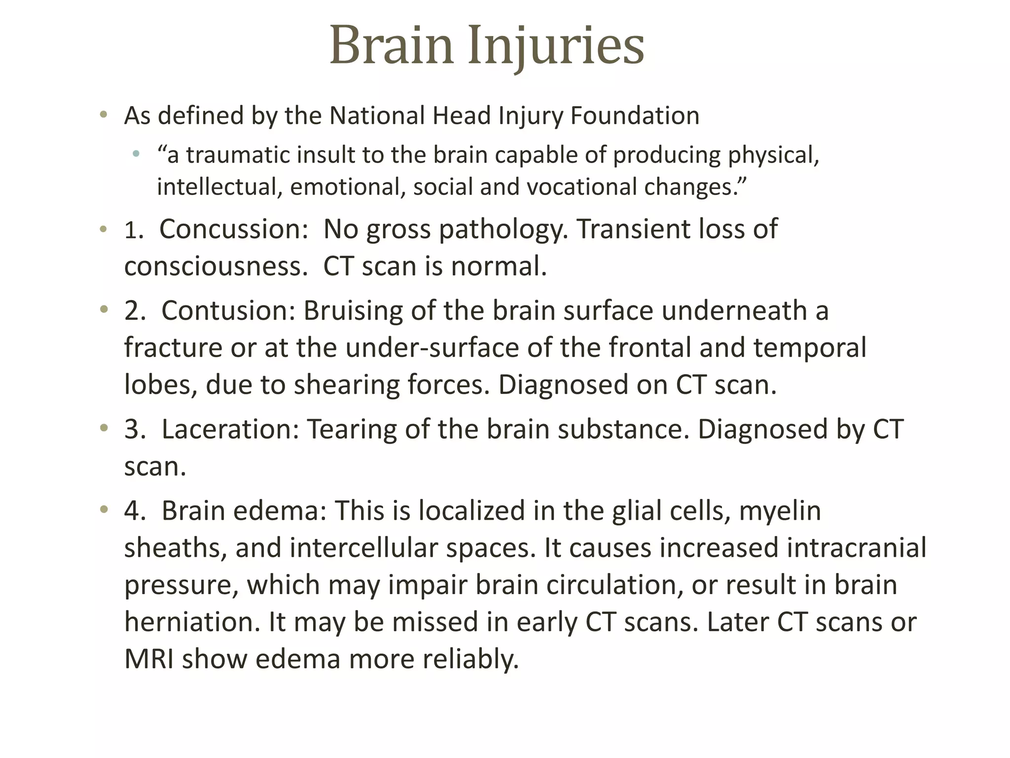 Brain Injuries
• As defined by the National Head Injury Foundation
• “a traumatic insult to the brain capable of producing physical,
intellectual, emotional, social and vocational changes.”
• 1. Concussion: No gross pathology. Transient loss of
consciousness. CT scan is normal.
• 2. Contusion: Bruising of the brain surface underneath a
fracture or at the under-surface of the frontal and temporal
lobes, due to shearing forces. Diagnosed on CT scan.
• 3. Laceration: Tearing of the brain substance. Diagnosed by CT
scan.
• 4. Brain edema: This is localized in the glial cells, myelin
sheaths, and intercellular spaces. It causes increased intracranial
pressure, which may impair brain circulation, or result in brain
herniation. It may be missed in early CT scans. Later CT scans or
MRI show edema more reliably.
 