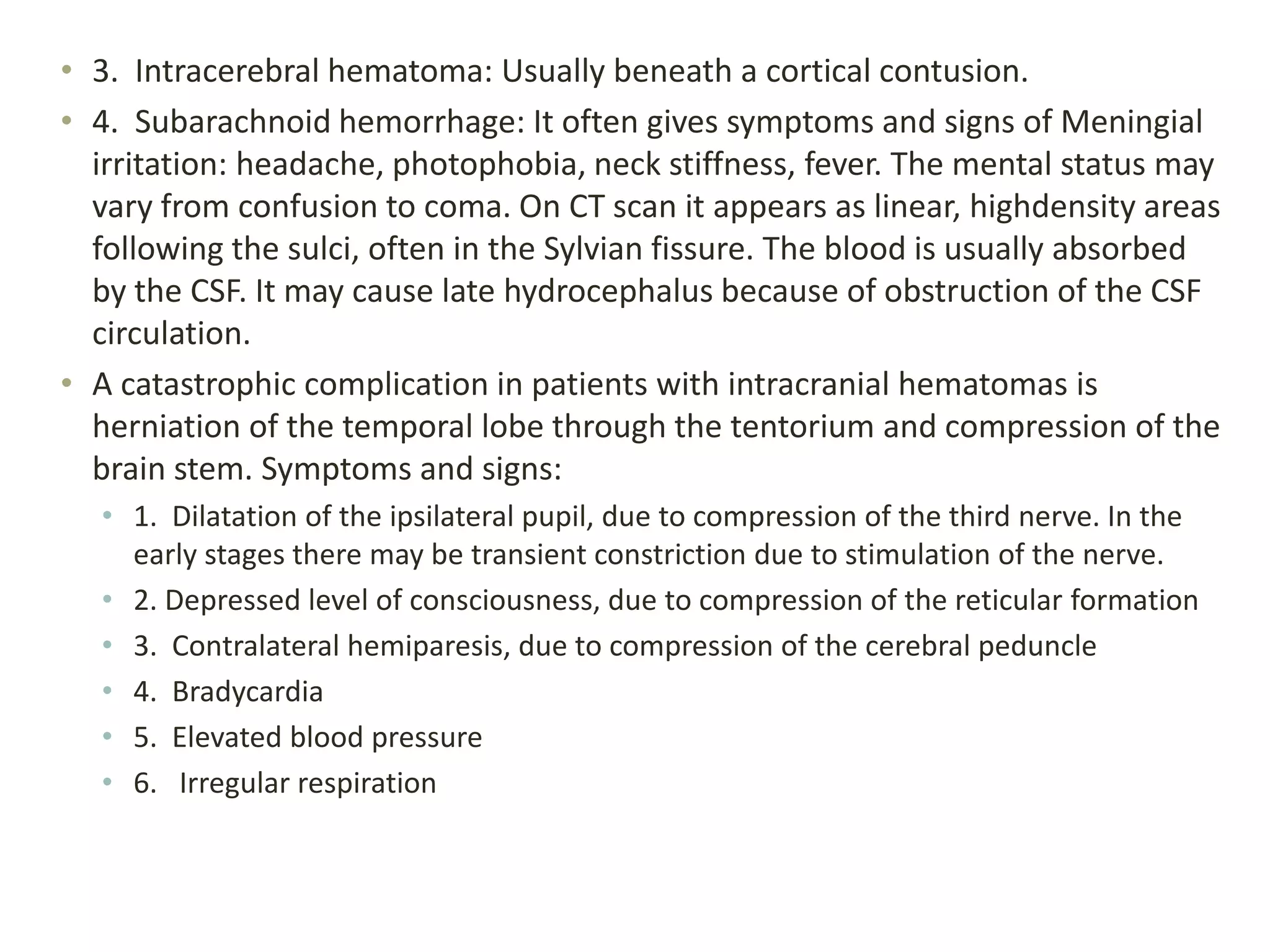 • 3. Intracerebral hematoma: Usually beneath a cortical contusion.
• 4. Subarachnoid hemorrhage: It often gives symptoms and signs of Meningial
irritation: headache, photophobia, neck stiffness, fever. The mental status may
vary from confusion to coma. On CT scan it appears as linear, highdensity areas
following the sulci, often in the Sylvian fissure. The blood is usually absorbed
by the CSF. It may cause late hydrocephalus because of obstruction of the CSF
circulation.
• A catastrophic complication in patients with intracranial hematomas is
herniation of the temporal lobe through the tentorium and compression of the
brain stem. Symptoms and signs:
• 1. Dilatation of the ipsilateral pupil, due to compression of the third nerve. In the
early stages there may be transient constriction due to stimulation of the nerve.
• 2. Depressed level of consciousness, due to compression of the reticular formation
• 3. Contralateral hemiparesis, due to compression of the cerebral peduncle
• 4. Bradycardia
• 5. Elevated blood pressure
• 6. Irregular respiration
 