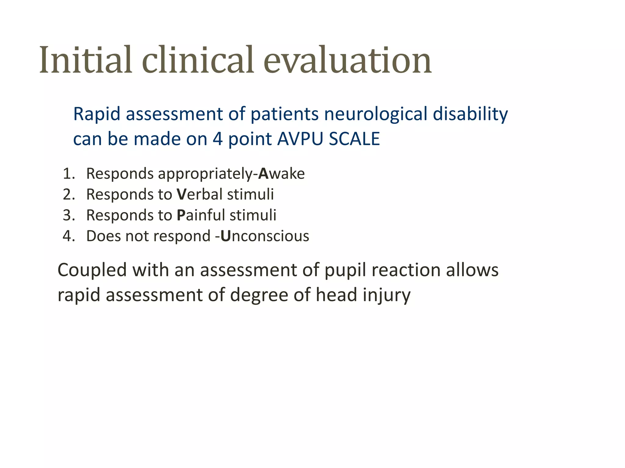 4
Initial clinical evaluation
Rapid assessment of patients neurological disability
can be made on 4 point AVPU SCALE
1. Responds appropriately-Awake
2. Responds to Verbal stimuli
3. Responds to Painful stimuli
4. Does not respond -Unconscious
Coupled with an assessment of pupil reaction allows
rapid assessment of degree of head injury
 