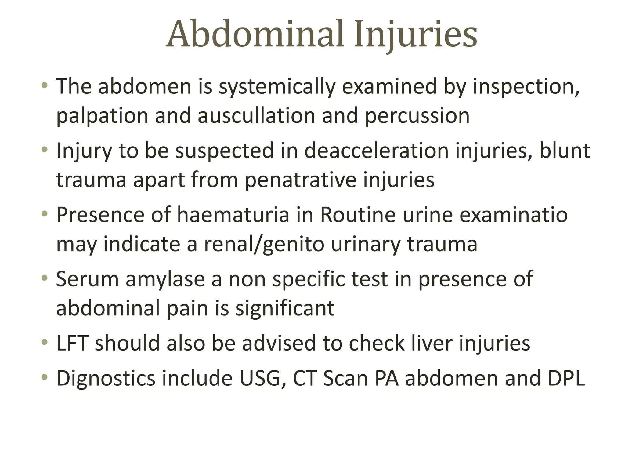 Abdominal Injuries
• The abdomen is systemically examined by inspection,
palpation and auscullation and percussion
• Injury to be suspected in deacceleration injuries, blunt
trauma apart from penatrative injuries
• Presence of haematuria in Routine urine examinatio
may indicate a renal/genito urinary trauma
• Serum amylase a non specific test in presence of
abdominal pain is significant
• LFT should also be advised to check liver injuries
• Dignostics include USG, CT Scan PA abdomen and DPL
 