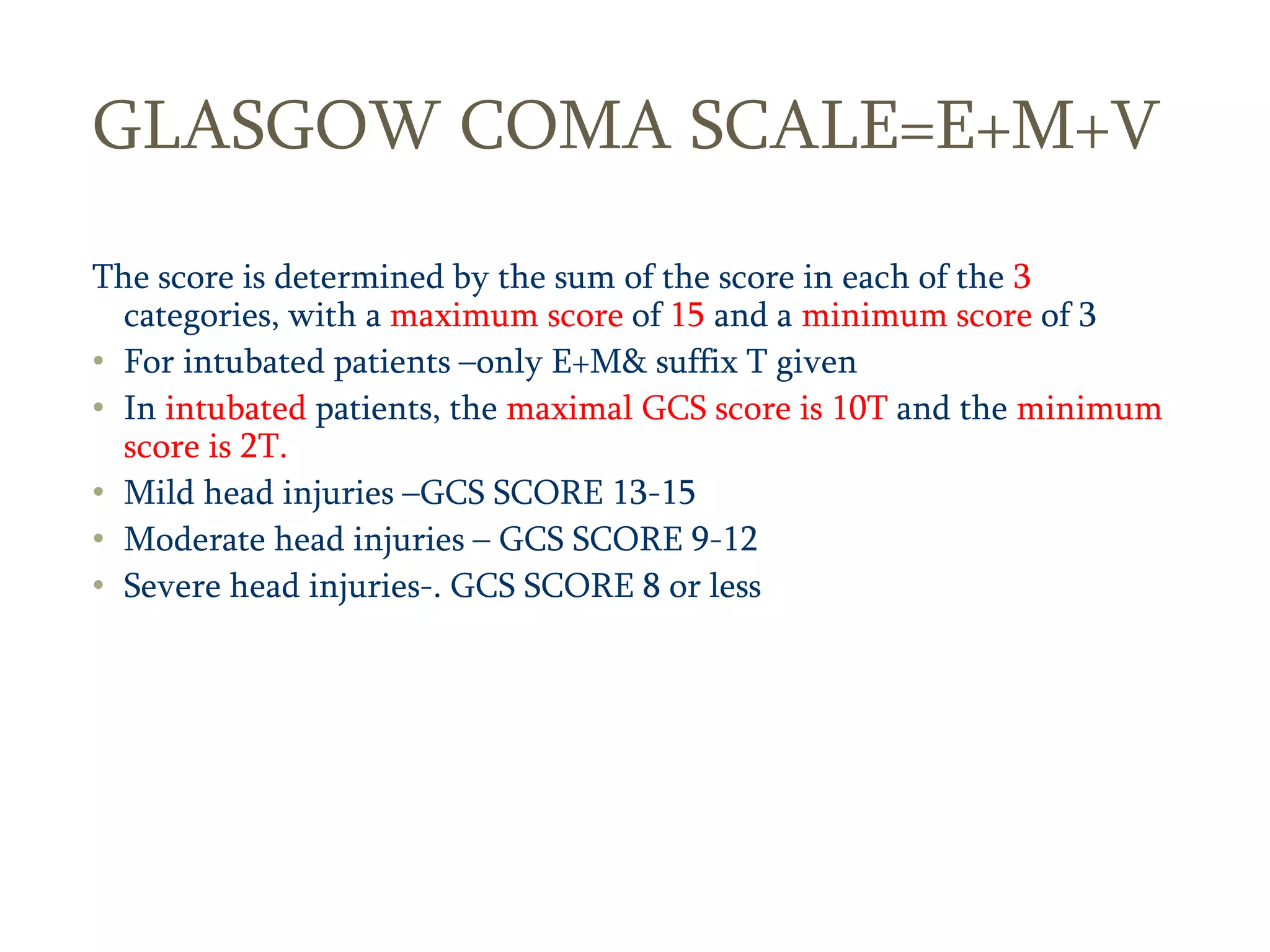 8
GLASGOW COMA SCALE=E+M+V
The score is determined by the sum of the score in each of the 3
categories, with a maximum score of 15 and a minimum score of 3
• For intubated patients –only E+M& suffix T given
• In intubated patients, the maximal GCS score is 10T and the minimum
score is 2T.
• Mild head injuries –GCS SCORE 13-15
• Moderate head injuries – GCS SCORE 9-12
• Severe head injuries-. GCS SCORE 8 or less
 