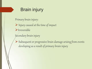Brain injury
Primary brain injury:
 Injury caused at the time of impact
Irreversible
Secondary brain injury
 Subsequent or progressive brain damage arising from events
developing as a result of primary brain injury
 