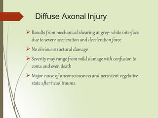 Diffuse Axonal Injury
 Results from mechanical shearing at grey- white interface
due to severe acceleration and deceleration force
 No obvious structural damage
 Severity may range from mild damage with confusion to
coma and even death
 Major cause of unconsciousness and persistent vegetative
state after head trauma
 
